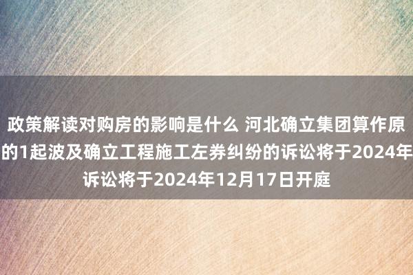 政策解读对购房的影响是什么 河北确立集团算作原告/上诉东谈主的1起波及确立工程施工左券纠纷的诉讼将于2024年12月17日开庭