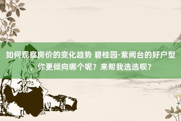 如何观察房价的变化趋势 碧桂园·紫阙台的好户型，你更倾向哪个呢？来帮我选选呗？