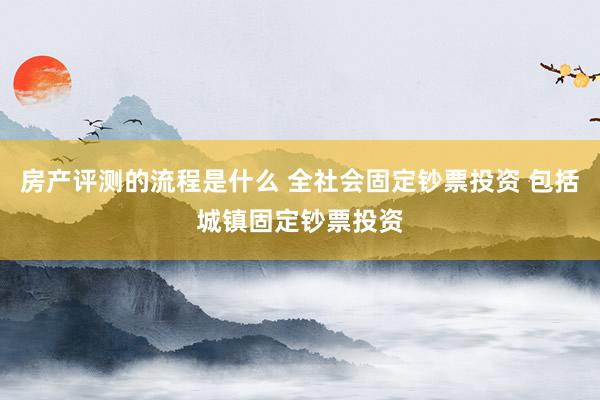 房产评测的流程是什么 全社会固定钞票投资 包括城镇固定钞票投资