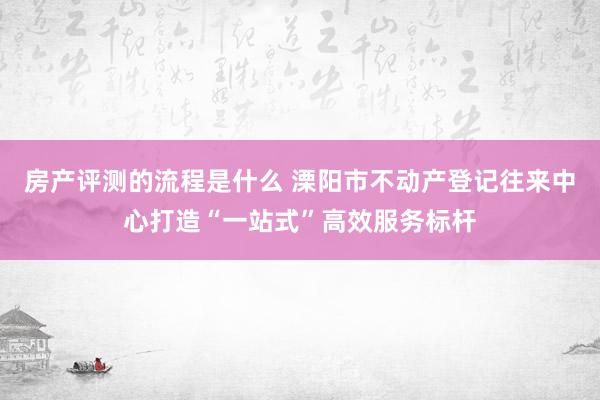 房产评测的流程是什么 溧阳市不动产登记往来中心打造“一站式”高效服务标杆