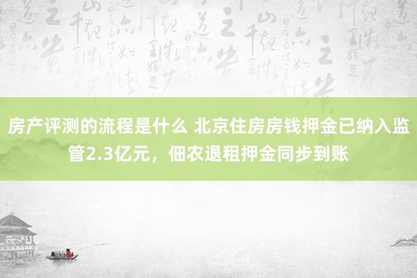 房产评测的流程是什么 北京住房房钱押金已纳入监管2.3亿元，佃农退租押金同步到账