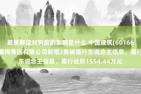 政策解读对购房的影响是什么 中国建筑(601668)参股的中建交通熏陶集团有限公司新增2条被履行东说念主信息，履行处所1554.44万元