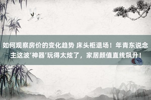 如何观察房价的变化趋势 床头柜退场！年青东说念主这波‘神器’玩得太炫了，家居颜值直线飙升！