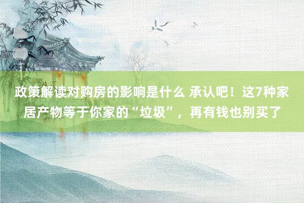 政策解读对购房的影响是什么 承认吧！这7种家居产物等于你家的“垃圾”，再有钱也别买了