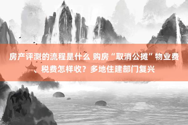 房产评测的流程是什么 购房“取消公摊”物业费、税费怎样收？多地住建部门复兴