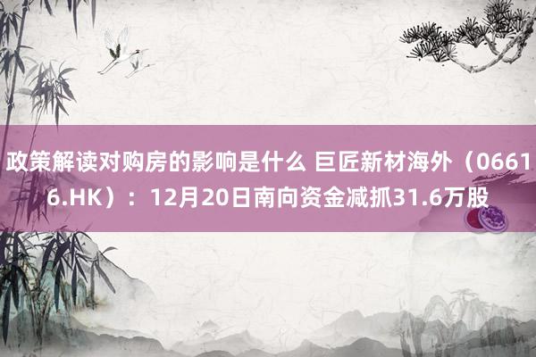 政策解读对购房的影响是什么 巨匠新材海外（06616.HK）：12月20日南向资金减抓31.6万股