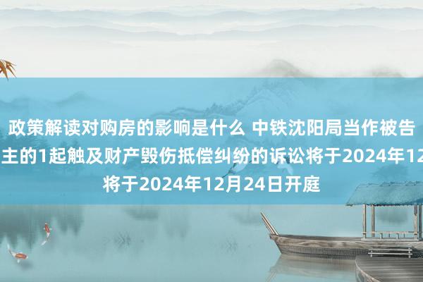 政策解读对购房的影响是什么 中铁沈阳局当作被告/被上诉东谈主的1起触及财产毁伤抵偿纠纷的诉讼将于2024年12月24日开庭