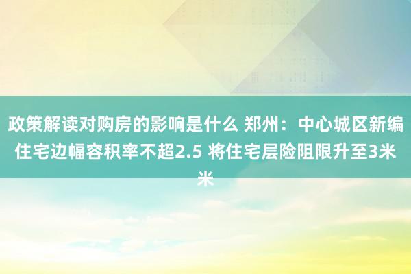 政策解读对购房的影响是什么 郑州：中心城区新编住宅边幅容积率不超2.5 将住宅层险阻限升至3米