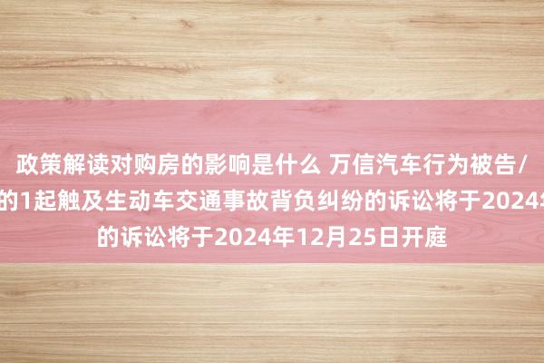 政策解读对购房的影响是什么 万信汽车行为被告/被上诉东说念主的1起触及生动车交通事故背负纠纷的诉讼将于2024年12月25日开庭