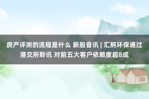 房产评测的流程是什么 新股音讯 | 汇舸环保通过港交所聆讯 对前五大客户依赖度超8成