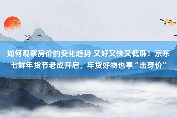 如何观察房价的变化趋势 又好又快又低廉！京东七鲜年货节老成开启，年货好物也享“击穿价”