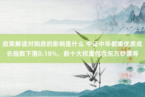 政策解读对购房的影响是什么 中证中华都集优质成长指数下落0.18%，前十大权重包含东方钞票等