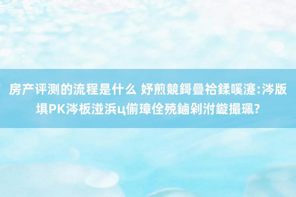 房产评测的流程是什么 妤煎競鎶曡祫鍒嗘瀽:涔版埧PK涔板湴浜ц偂璋佺殑鏀剁泭鏇撮珮?