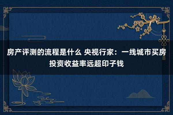 房产评测的流程是什么 央视行家：一线城市买房投资收益率远超印子钱