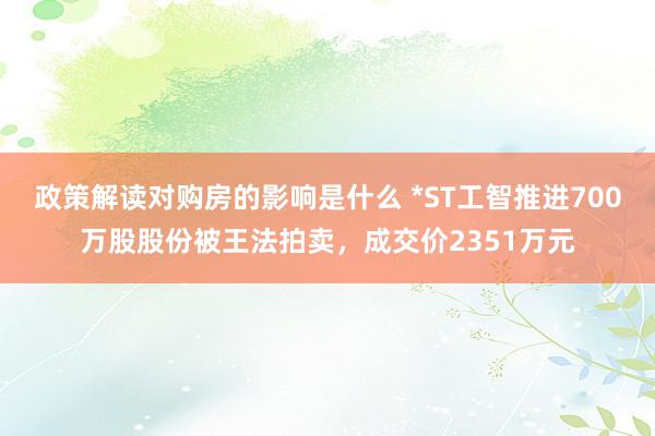 政策解读对购房的影响是什么 *ST工智推进700万股股份被王法拍卖，成交价2351万元