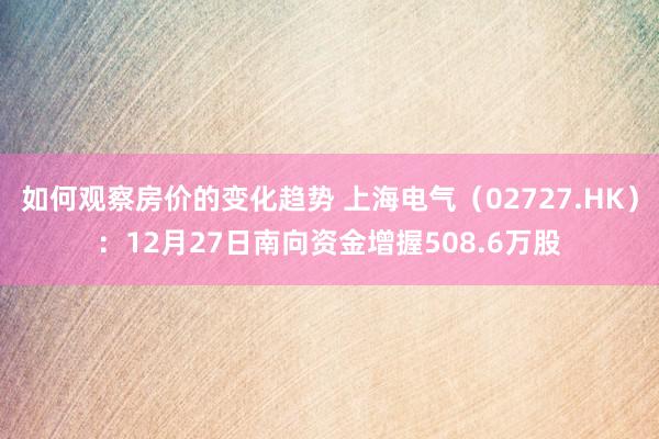 如何观察房价的变化趋势 上海电气（02727.HK）：12月27日南向资金增握508.6万股