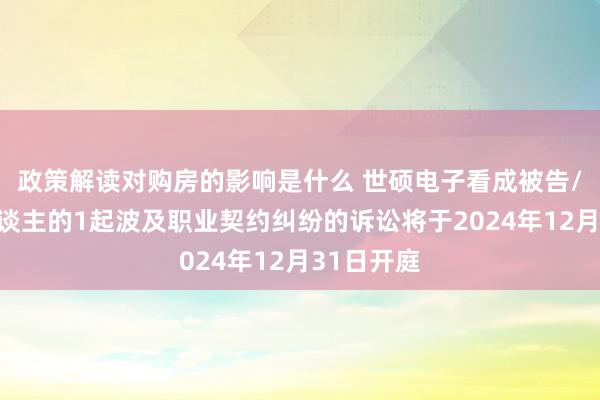 政策解读对购房的影响是什么 世硕电子看成被告/被上诉东谈主的1起波及职业契约纠纷的诉讼将于2024年12月31日开庭