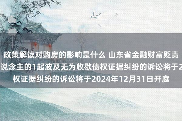 政策解读对购房的影响是什么 山东省金融财富贬责股份行为原告/上诉东说念主的1起波及无为收歇债权证据纠纷的诉讼将于2024年12月31日开庭