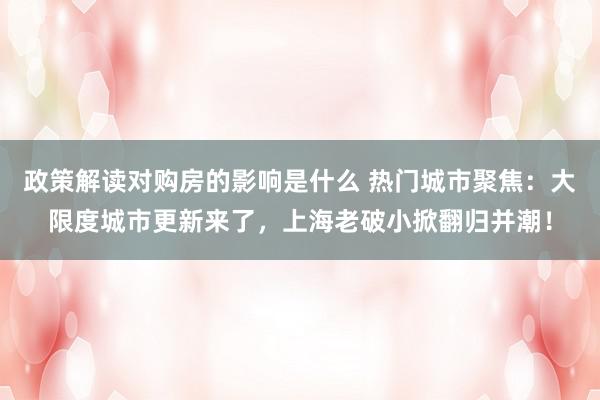 政策解读对购房的影响是什么 热门城市聚焦：大限度城市更新来了，上海老破小掀翻归并潮！