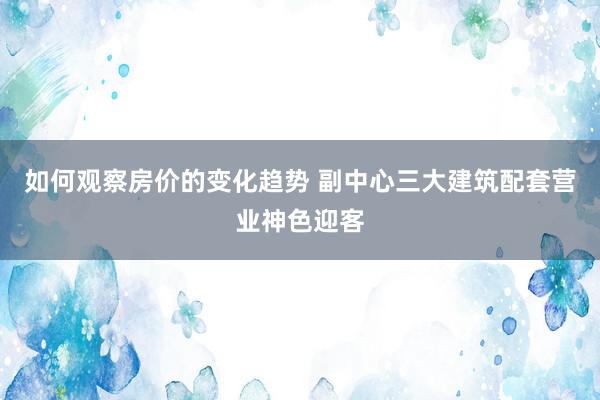 如何观察房价的变化趋势 副中心三大建筑配套营业神色迎客