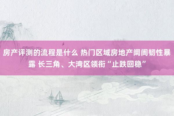 房产评测的流程是什么 热门区域房地产阛阓韧性暴露 长三角、大湾区领衔“止跌回稳”