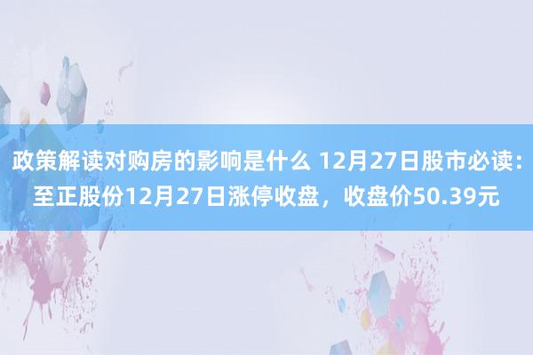 政策解读对购房的影响是什么 12月27日股市必读：至正股份12月27日涨停收盘，收盘价50.39元