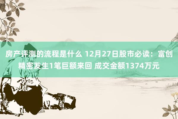 房产评测的流程是什么 12月27日股市必读：富创精密发生1笔巨额来回 成交金额1374万元