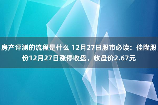 房产评测的流程是什么 12月27日股市必读：佳隆股份12月27日涨停收盘，收盘价2.67元