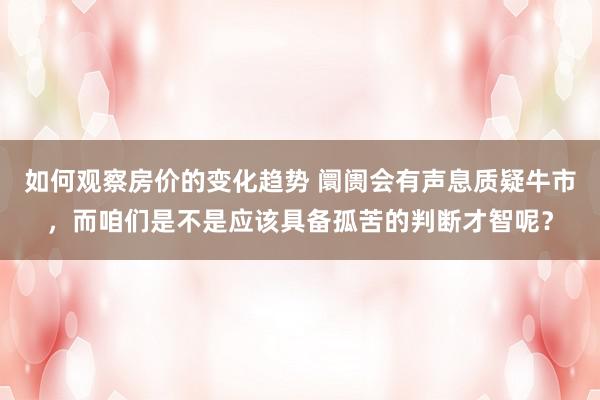 如何观察房价的变化趋势 阛阓会有声息质疑牛市，而咱们是不是应该具备孤苦的判断才智呢？