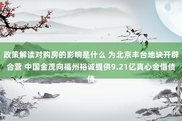 政策解读对购房的影响是什么 为北京丰台地块开辟合营 中国金茂向福州裕诚提供9.21亿真心金借债