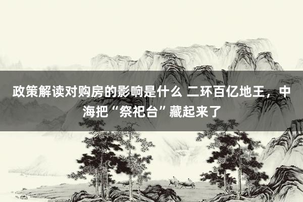 政策解读对购房的影响是什么 二环百亿地王，中海把“祭祀台”藏起来了