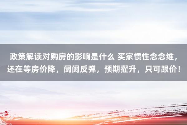 政策解读对购房的影响是什么 买家惯性念念维，还在等房价降，阛阓反弹，预期擢升，只可跟价！