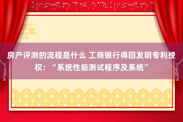 房产评测的流程是什么 工商银行得回发明专利授权：“系统性能测试程序及系统”