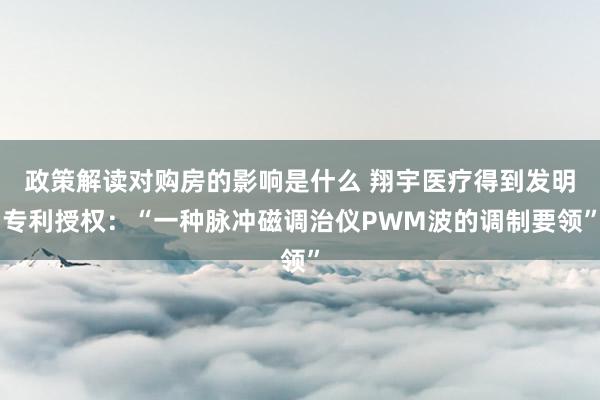 政策解读对购房的影响是什么 翔宇医疗得到发明专利授权：“一种脉冲磁调治仪PWM波的调制要领”