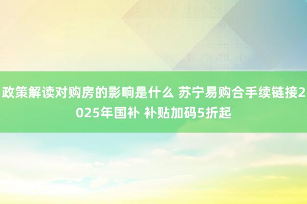 政策解读对购房的影响是什么 苏宁易购合手续链接2025年国补 补贴加码5折起