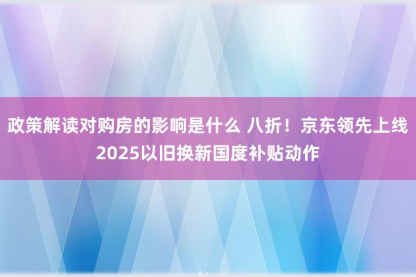 政策解读对购房的影响是什么 八折！京东领先上线2025以旧换新国度补贴动作