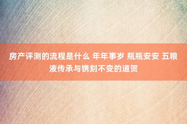 房产评测的流程是什么 年年事岁 瓶瓶安安 五粮液传承与镌刻不变的道贺