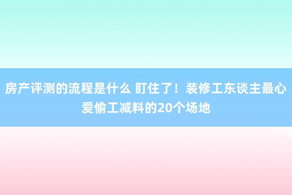 房产评测的流程是什么 盯住了！装修工东谈主最心爱偷工减料的20个场地