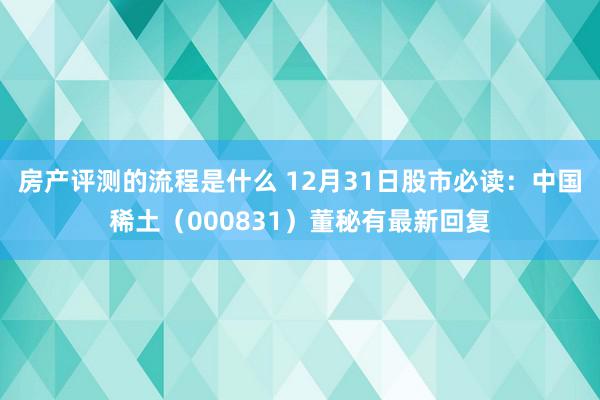 房产评测的流程是什么 12月31日股市必读：中国稀土（000831）董秘有最新回复