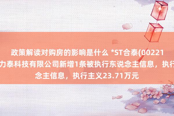 政策解读对购房的影响是什么 *ST合泰(002217)控股的江西协力泰科技有限公司新增1条被执行东说念主信息，执行主义23.71万元