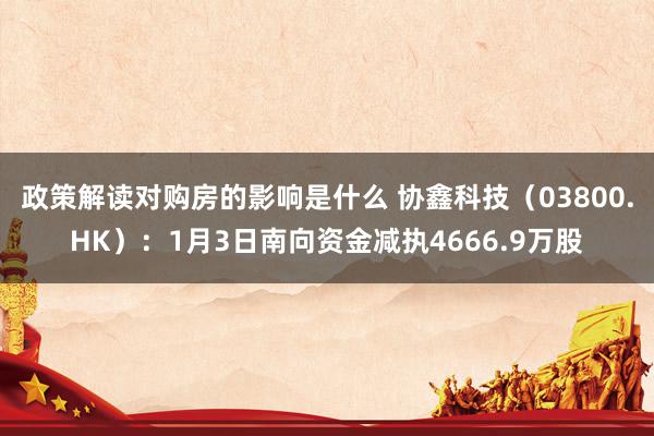 政策解读对购房的影响是什么 协鑫科技（03800.HK）：1月3日南向资金减执4666.9万股