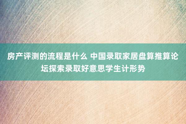 房产评测的流程是什么 中国录取家居盘算推算论坛探索录取好意思学生计形势