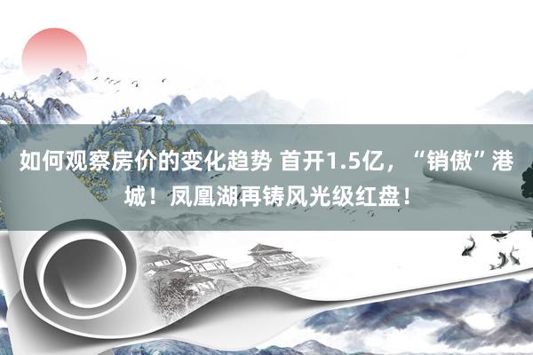 如何观察房价的变化趋势 首开1.5亿，“销傲”港城！凤凰湖再铸风光级红盘！