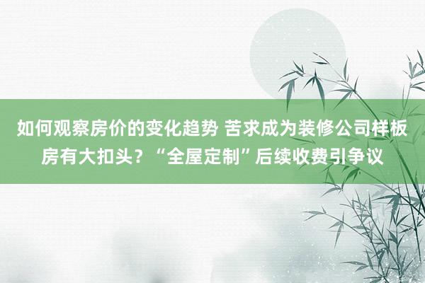 如何观察房价的变化趋势 苦求成为装修公司样板房有大扣头？“全屋定制”后续收费引争议