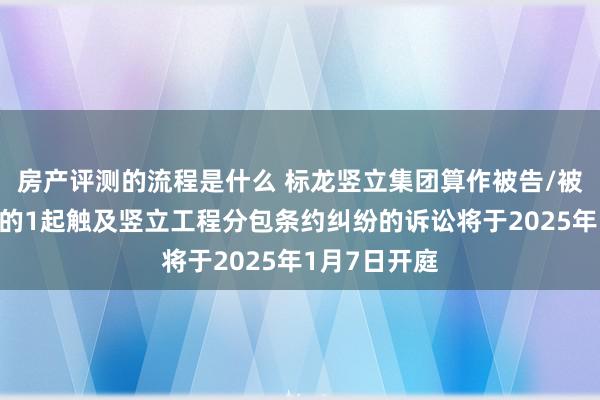 房产评测的流程是什么 标龙竖立集团算作被告/被上诉东谈主的1起触及竖立工程分包条约纠纷的诉讼将于2025年1月7日开庭