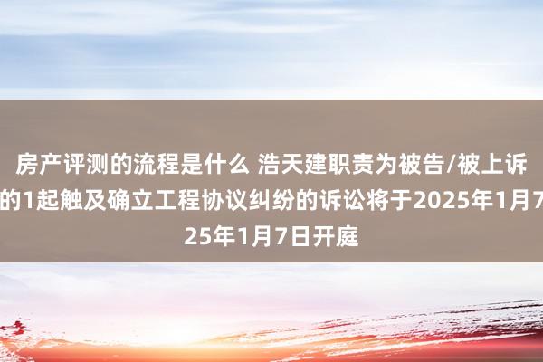 房产评测的流程是什么 浩天建职责为被告/被上诉东谈主的1起触及确立工程协议纠纷的诉讼将于2025年1月7日开庭