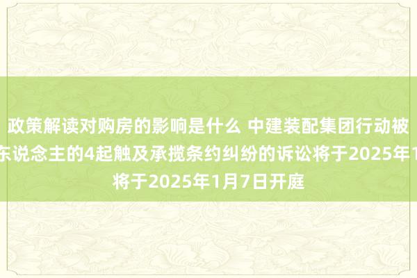 政策解读对购房的影响是什么 中建装配集团行动被告/被上诉东说念主的4起触及承揽条约纠纷的诉讼将于2025年1月7日开庭