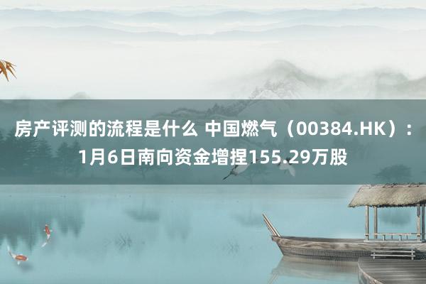 房产评测的流程是什么 中国燃气（00384.HK）：1月6日南向资金增捏155.29万股