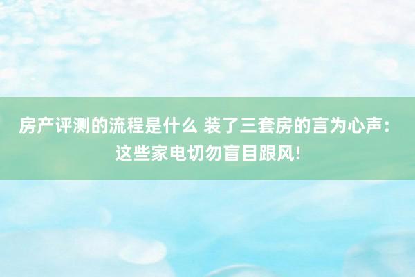 房产评测的流程是什么 装了三套房的言为心声: 这些家电切勿盲目跟风!