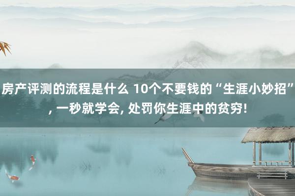 房产评测的流程是什么 10个不要钱的“生涯小妙招”, 一秒就学会, 处罚你生涯中的贫穷!